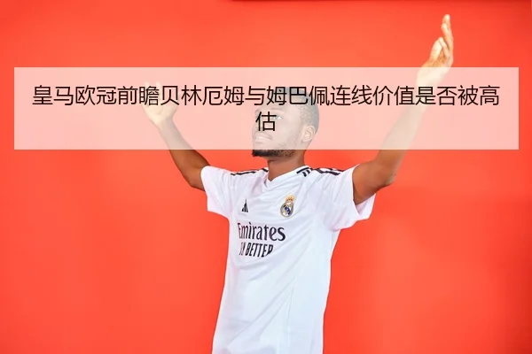 皇马欧冠前瞻贝林厄姆与姆巴佩连线价值是否被高估