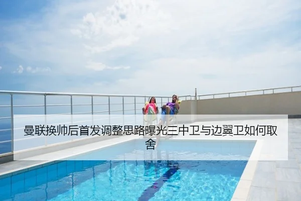 曼联换帅后首发调整思路曝光三中卫与边翼卫如何取舍