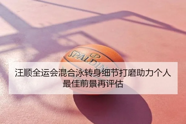 汪顺全运会混合泳转身细节打磨助力个人最佳前景再评估